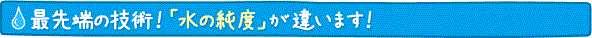 最先端の技術！「水の純度」が違います！